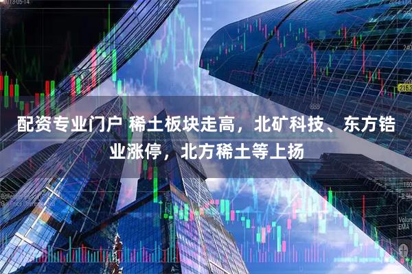 配资专业门户 稀土板块走高，北矿科技、东方锆业涨停，北方稀土等上扬