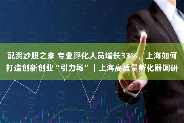 配资炒股之家 专业孵化人员增长33%，上海如何打造创新创业“引力场”｜上海高质量孵化器调研