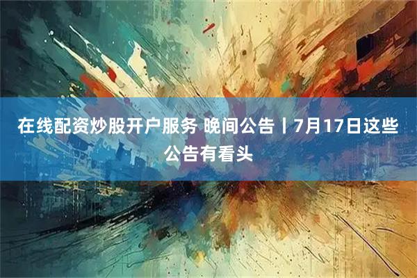 在线配资炒股开户服务 晚间公告丨7月17日这些公告有看头