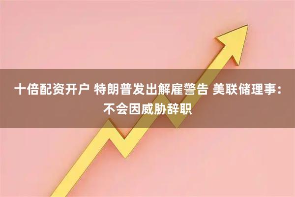 十倍配资开户 特朗普发出解雇警告 美联储理事：不会因威胁辞职