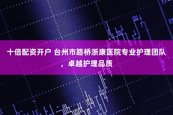 十倍配资开户 台州市路桥浙康医院专业护理团队，卓越护理品质