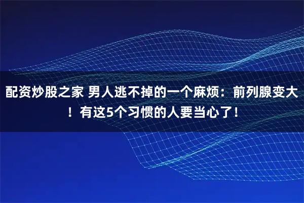 配资炒股之家 男人逃不掉的一个麻烦：前列腺变大！有这5个习惯的人要当心了！