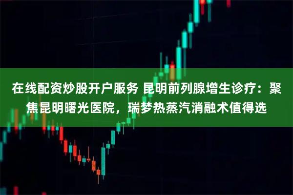 在线配资炒股开户服务 昆明前列腺增生诊疗：聚焦昆明曙光医院，瑞梦热蒸汽消融术值得选