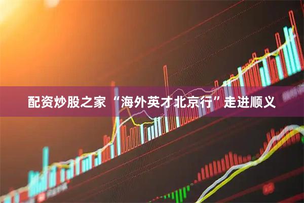 配资炒股之家 “海外英才北京行”走进顺义