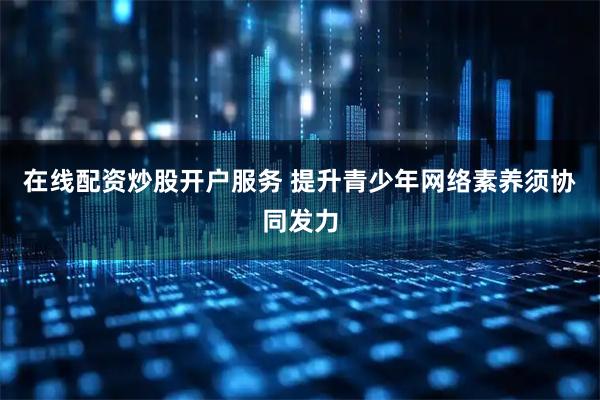 在线配资炒股开户服务 提升青少年网络素养须协同发力