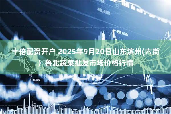 十倍配资开户 2025年9月20日山东滨州(六街）鲁北蔬菜批发市场价格行情
