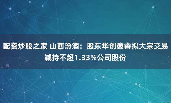 配资炒股之家 山西汾酒：股东华创鑫睿拟大宗交易减持不超1.33%公司股份