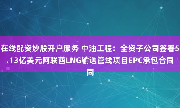 在线配资炒股开户服务 中油工程：全资子公司签署5.13亿美元阿联酋LNG输送管线项目EPC承包合同