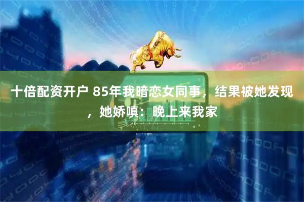 十倍配资开户 85年我暗恋女同事，结果被她发现，她娇嗔：晚上来我家