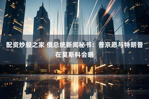配资炒股之家 俄总统新闻秘书：普京愿与特朗普在莫斯科会晤