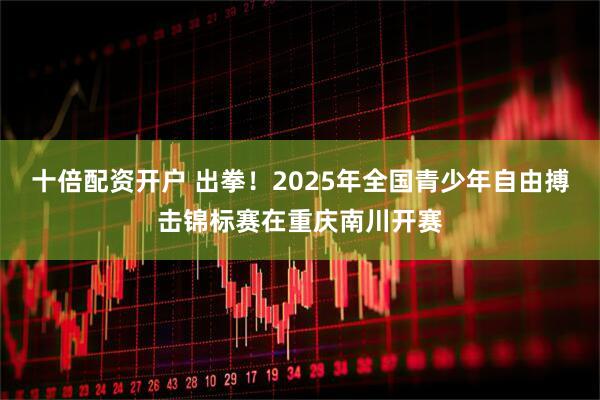 十倍配资开户 出拳！2025年全国青少年自由搏击锦标赛在重庆南川开赛