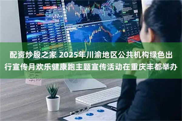 配资炒股之家 2025年川渝地区公共机构绿色出行宣传月欢乐健康跑主题宣传活动在重庆丰都举办