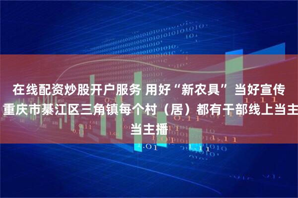 在线配资炒股开户服务 用好“新农具” 当好宣传员 重庆市綦江区三角镇每个村（居）都有干部线上当主播