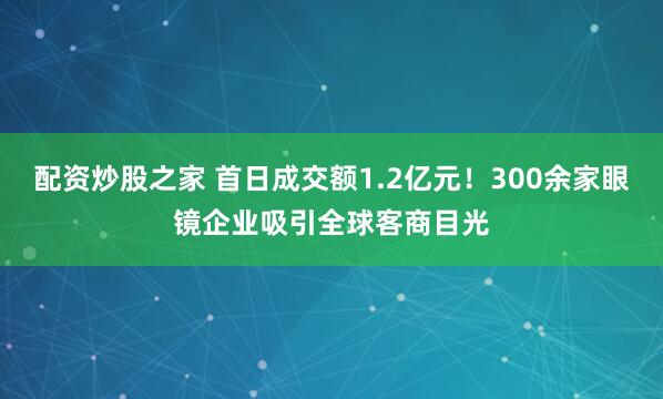 配资炒股之家 首日成交额1.2亿元！300余家眼镜企业吸引全球客商目光