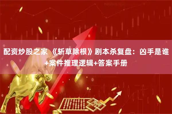 配资炒股之家 《斩草除根》剧本杀复盘：凶手是谁+案件推理逻辑+答案手册