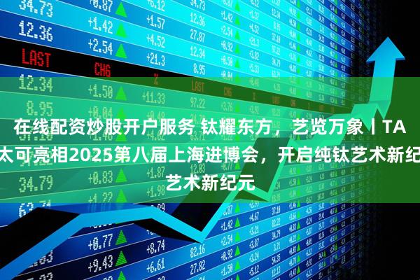 在线配资炒股开户服务 钛耀东方，艺览万象丨TAIC太可亮相2025第八届上海进博会，开启纯钛艺术新纪元