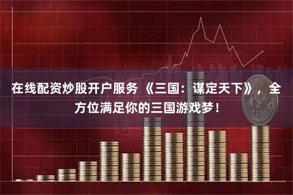 在线配资炒股开户服务 《三国：谋定天下》，全方位满足你的三国游戏梦！