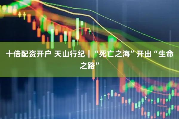 十倍配资开户 天山行纪｜“死亡之海”开出“生命之路”