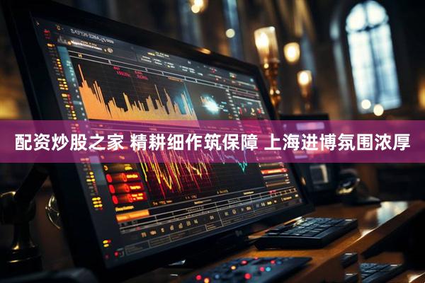 配资炒股之家 精耕细作筑保障 上海进博氛围浓厚