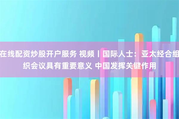 在线配资炒股开户服务 视频丨国际人士：亚太经合组织会议具有重要意义 中国发挥关键作用
