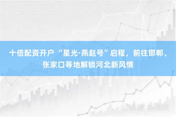 十倍配资开户 “星光·燕赵号”启程，前往邯郸、张家口等地解锁河北新风情