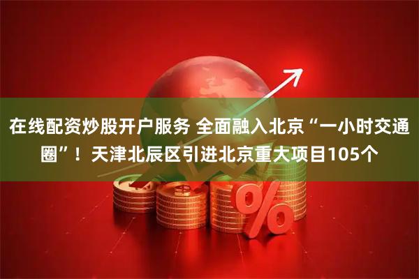 在线配资炒股开户服务 全面融入北京“一小时交通圈”！天津北辰区引进北京重大项目105个