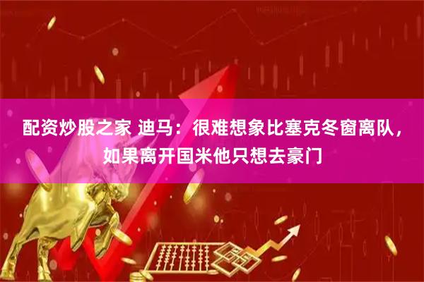 配资炒股之家 迪马：很难想象比塞克冬窗离队，如果离开国米他只想去豪门