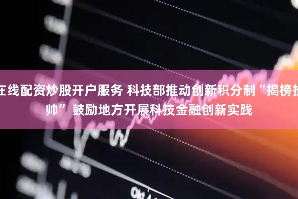 在线配资炒股开户服务 科技部推动创新积分制“揭榜挂帅” 鼓励地方开展科技金融创新实践