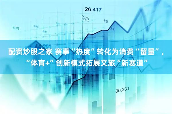 配资炒股之家 赛事“热度”转化为消费“留量”，“体育+”创新模式拓展文旅“新赛道”