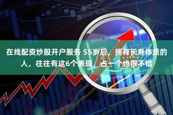 在线配资炒股开户服务 55岁后，拥有长寿体质的人，往往有这6个表现，占一个也很不错