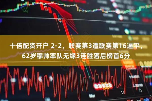 十倍配资开户 2-2，联赛第3遭联赛第16逼平，62岁穆帅率队无缘3连胜落后榜首6分