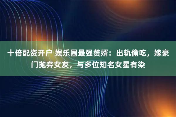 十倍配资开户 娱乐圈最强赘婿：出轨偷吃，嫁豪门抛弃女友，与多位知名女星有染