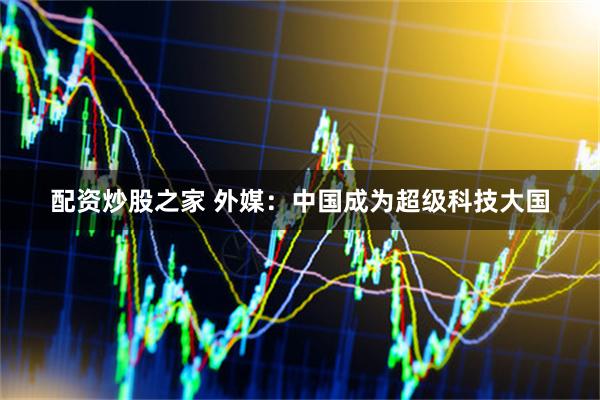 配资炒股之家 外媒：中国成为超级科技大国