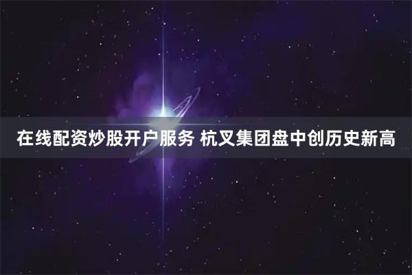 在线配资炒股开户服务 杭叉集团盘中创历史新高