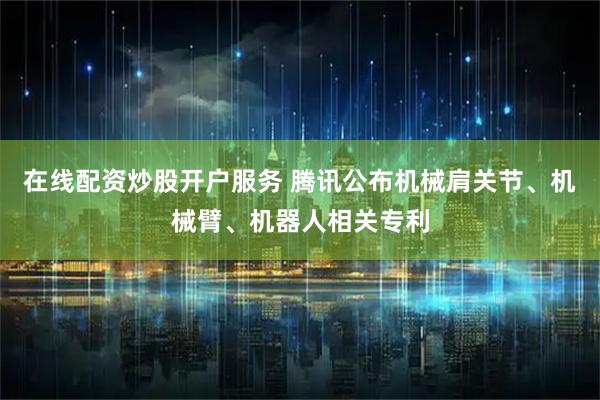 在线配资炒股开户服务 腾讯公布机械肩关节、机械臂、机器人相关专利