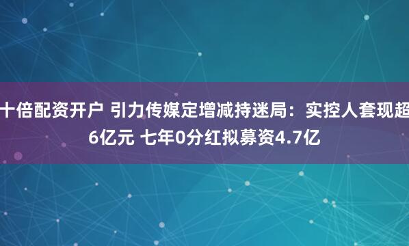 十倍配资开户 引力传媒定增减持迷局：实控人套现超6亿元 七年0分红拟募资4.7亿