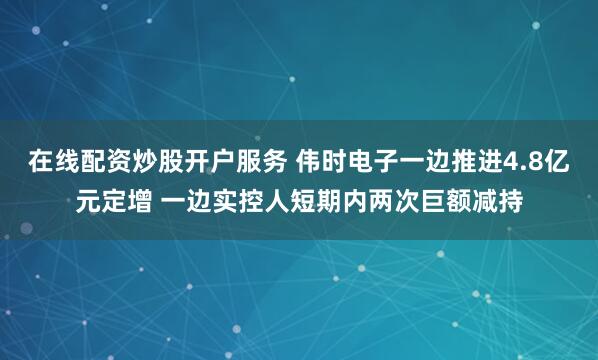 在线配资炒股开户服务 伟时电子一边推进4.8亿元定增 一边实控人短期内两次巨额减持