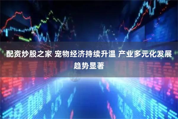 配资炒股之家 宠物经济持续升温 产业多元化发展趋势显著
