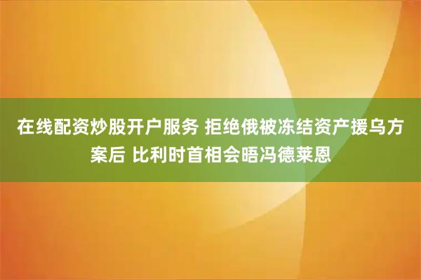 在线配资炒股开户服务 拒绝俄被冻结资产援乌方案后 比利时首相会晤冯德莱恩