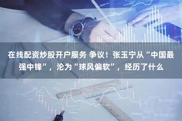 在线配资炒股开户服务 争议！张玉宁从“中国最强中锋”，沦为“球风偏软”，经历了什么