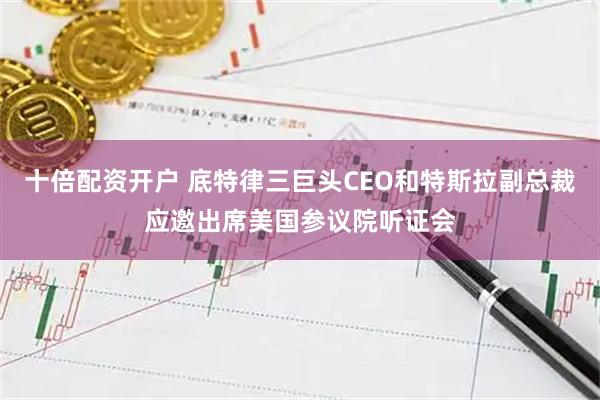 十倍配资开户 底特律三巨头CEO和特斯拉副总裁应邀出席美国参议院听证会