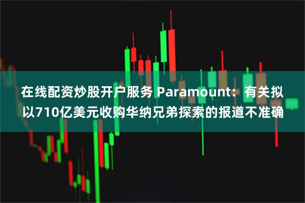 在线配资炒股开户服务 Paramount：有关拟以710亿美元收购华纳兄弟探索的报道不准确
