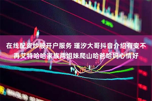 在线配资炒股开户服务 瑾汐大哥抖音介绍有变不再艾特哈哈家族两姐妹爬山哈爸哈妈心情好