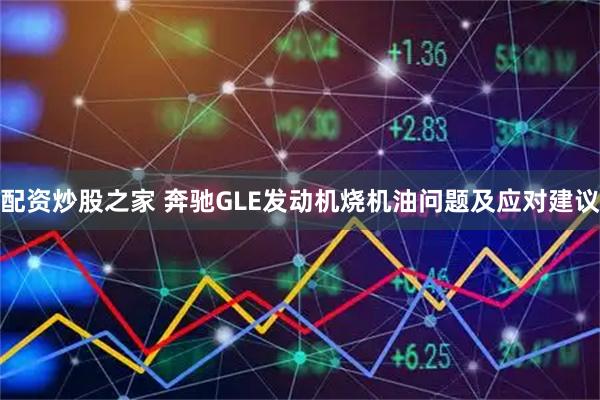 配资炒股之家 奔驰GLE发动机烧机油问题及应对建议