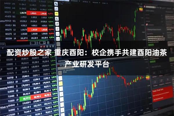 配资炒股之家 重庆酉阳：校企携手共建酉阳油茶产业研发平台