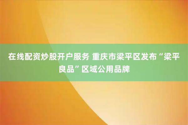 在线配资炒股开户服务 重庆市梁平区发布“梁平良品”区域公用品牌
