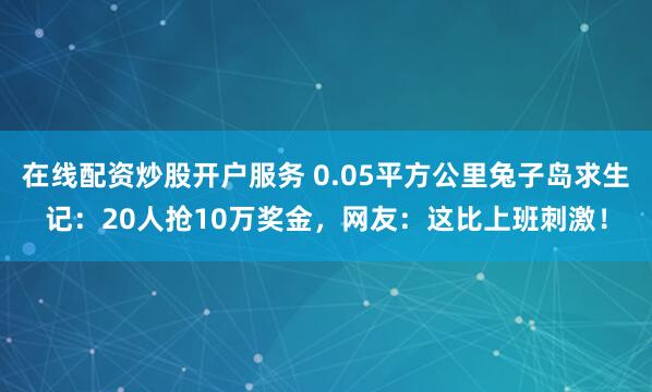 在线配资炒股开户服务 0.05平方公里兔子岛求生记：20人抢10万奖金，网友：这比上班刺激！