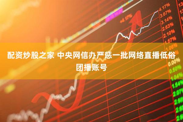 配资炒股之家 中央网信办严惩一批网络直播低俗团播账号