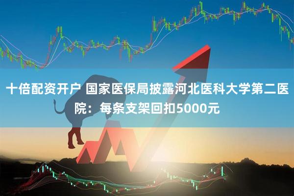 十倍配资开户 国家医保局披露河北医科大学第二医院：每条支架回扣5000元