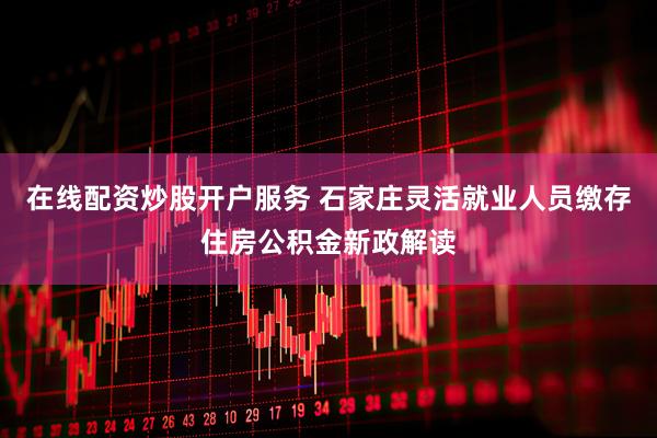 在线配资炒股开户服务 石家庄灵活就业人员缴存住房公积金新政解读